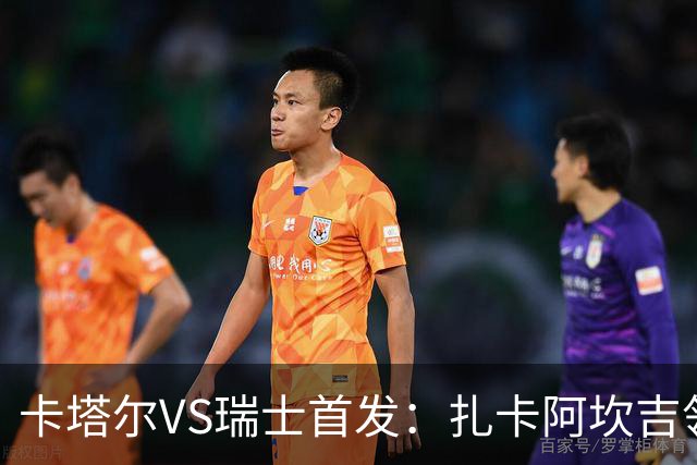 卡塔尔VS瑞士首发：扎卡阿坎吉领衔 恩博洛配恩多耶